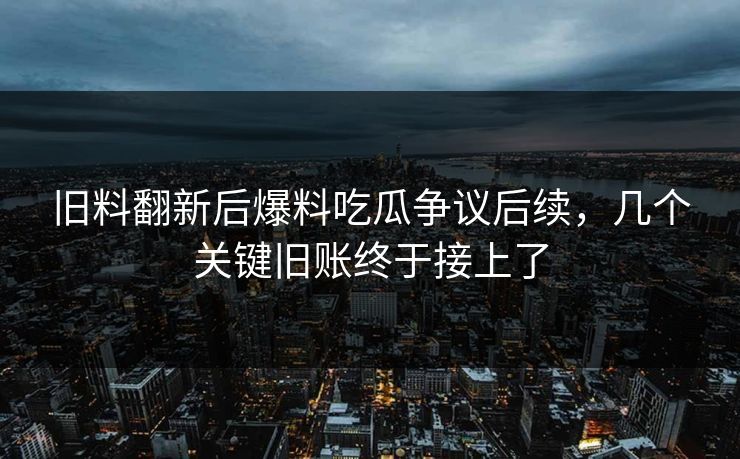 旧料翻新后爆料吃瓜争议后续，几个关键旧账终于接上了